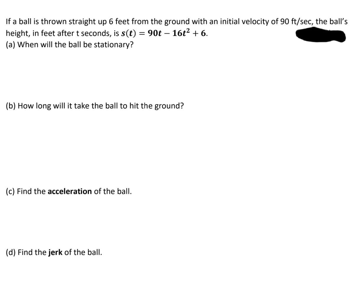 If a ball is thrown straight up 6 feet from the ground with an initial velocity of 90 ft/sec, the ball's
height, in feet after t seconds, is s(t) = 90t – 16t² + 6.
(a) When will the ball be stationary?
(b) How long will it take the ball to hit the ground?
(c) Find the acceleration of the ball.
(d) Find the jerk of the ball.
