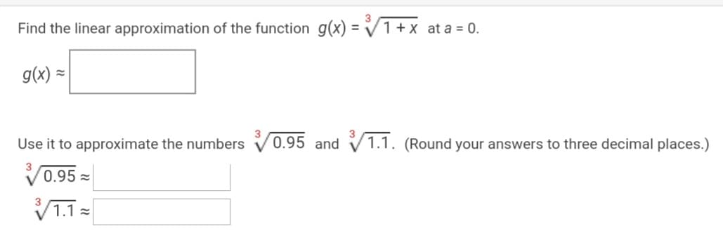 Find the linear approximation of the function g(x) = V1+ x at a = 0.
g(x) =
Use it to approximate the numbers
0.95 and
1.1. (Round your answers to three decimal places.)
V0.95 =
V1.1 =
