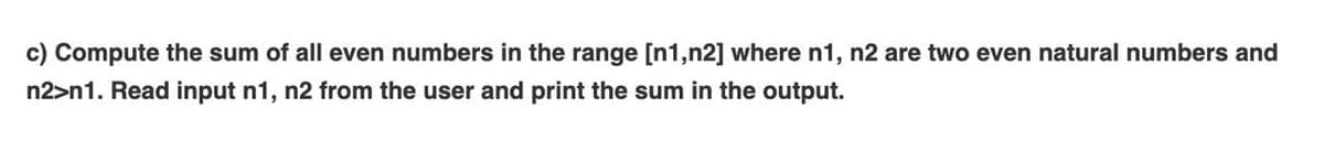 c) Compute the sum of all even numbers in the range [n1,n2] where n1, n2 are two even natural numbers and
n2>n1. Read input n1, n2 from the user and print the sum in the output.
