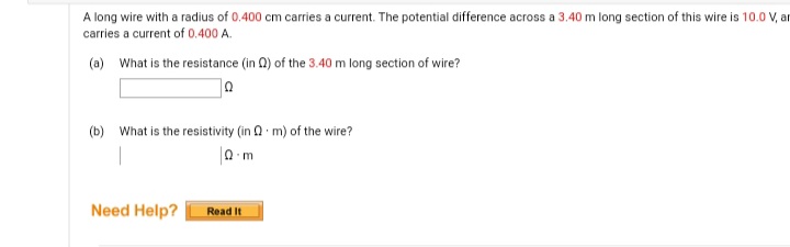 A long wire with a radius of 0.400 cm carries a current. The potential difference across a 3.40 m long section of this wire is 10.0 V, ar
carries a current of 0.400 A.
(a) What is the resistance (in Q) of the 3.40 m long section of wire?
(b) What is the resistivity (in a m) of the wire?
Need Help?
Read It
