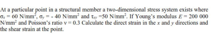 At a particular point in a structural member a two-dimensional stress system exists where
Or = 60 N/mm², o, = - 40 N/mm² and try =50 N/mm². If Young's modulus E = 200 000
N/mm² and Poisson's ratio v= 0.3 Calculate the direct strain in the x and y directions and
the shear strain at the point.
