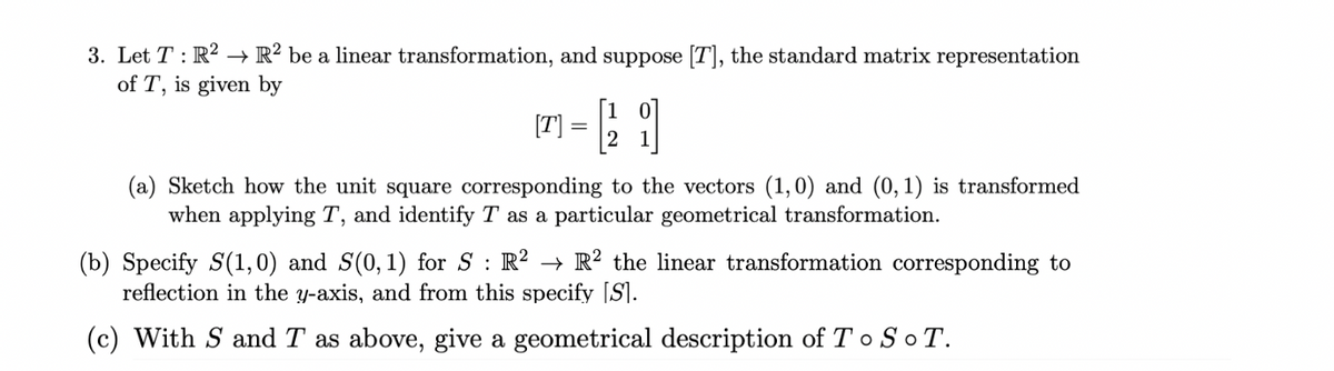 3. Let T: R2 R2 be a linear transformation, and suppose [T], the standard matrix representation
of T, is given by
7 = 2 i
(a) Sketch how the unit square corresponding to the vectors (1,0) and (0,1) is transformed
when applying T, and identify T as a particular geometrical transformation.
(b) Specify S(1,0) and S(0, 1) for S : R² → R² the linear transformation corresponding to
reflection in the y-axis, and from this specify [S].
(c) With S and T as above, give a geometrical description of To SOT.