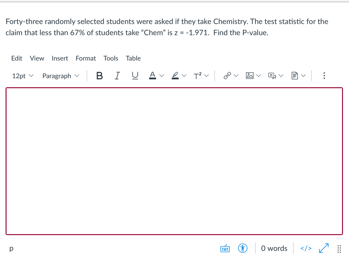 Forty-three randomly selected students were asked if they take Chemistry. The test statistic for the
claim that less than 67% of students take "Chem" is z = -1.971. Find the P-value.
Edit
View
Insert
Format
Tools
Table
Paragraph v B I U A
12pt v
v
p
O words
</> /
::::
