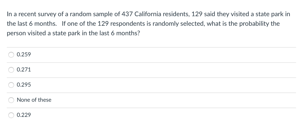 In a recent survey of a random sample of 437 California residents, 129 said they visited a state park in
the last 6 months. If one of the 129 respondents is randomly selected, what is the probability the
person visited a state park in the last 6 months?
0.259
0.271
0.295
None of these
0.229
