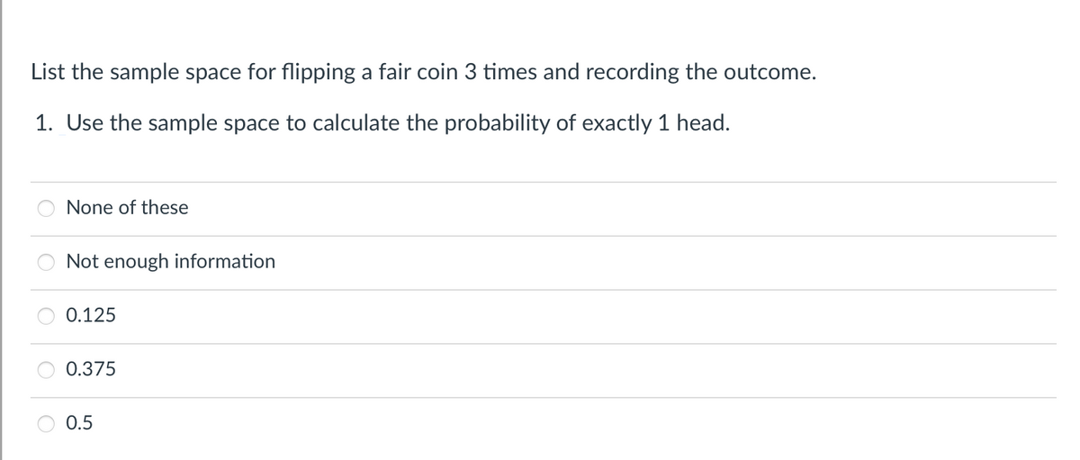 List the sample space for flipping a fair coin 3 times and recording the outcome.
1. Use the sample space to calculate the probability of exactly 1 head.
None of these
Not enough information
0.125
0.375
0.5
