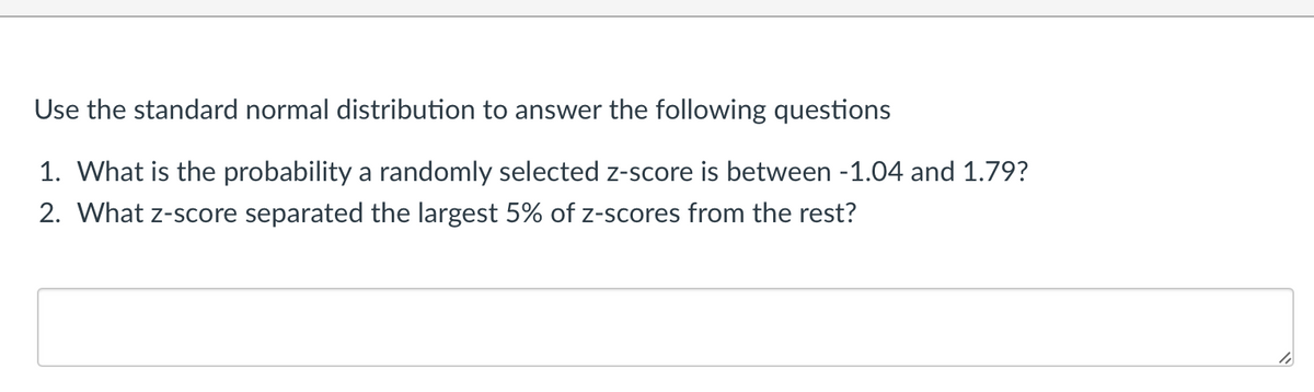Use the standard normal distribution to answer the following questions
1. What is the probability a randomly selected z-score is between -1.04 and 1.79?
2. What z-score separated the largest 5% of z-scores from the rest?
