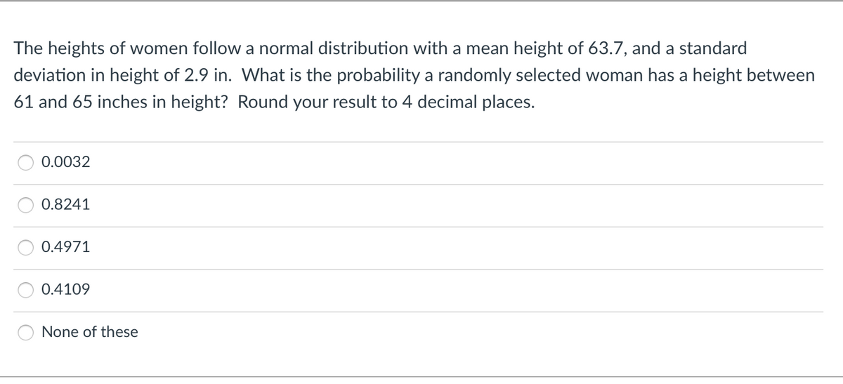The heights of women follow a normal distribution with a mean height of 63.7, and a standard
deviation in height of 2.9 in. What is the probability a randomly selected woman has a height between
61 and 65 inches in height? Round your result to 4 decimal places.
0.0032
0.8241
0.4971
0.4109
None of these

