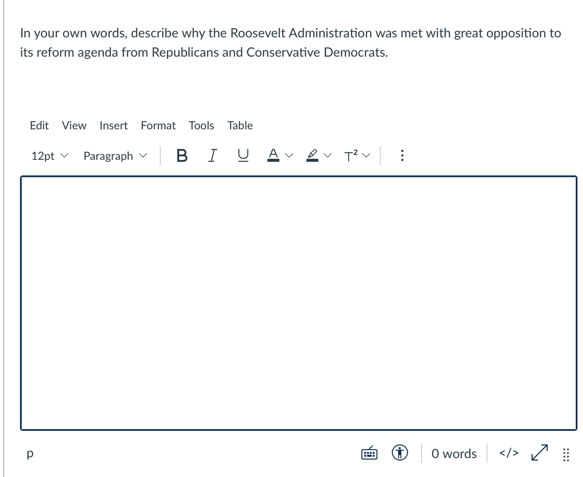 In your own words, describe why the Roosevelt Administration was met with great opposition to
its reform agenda from Republicans and Conservative Democrats.
Edit
View
Insert
Format
Tools Table
12pt v
Paragraph v B
В I
U
A v
O words
</> Ľ
:::
