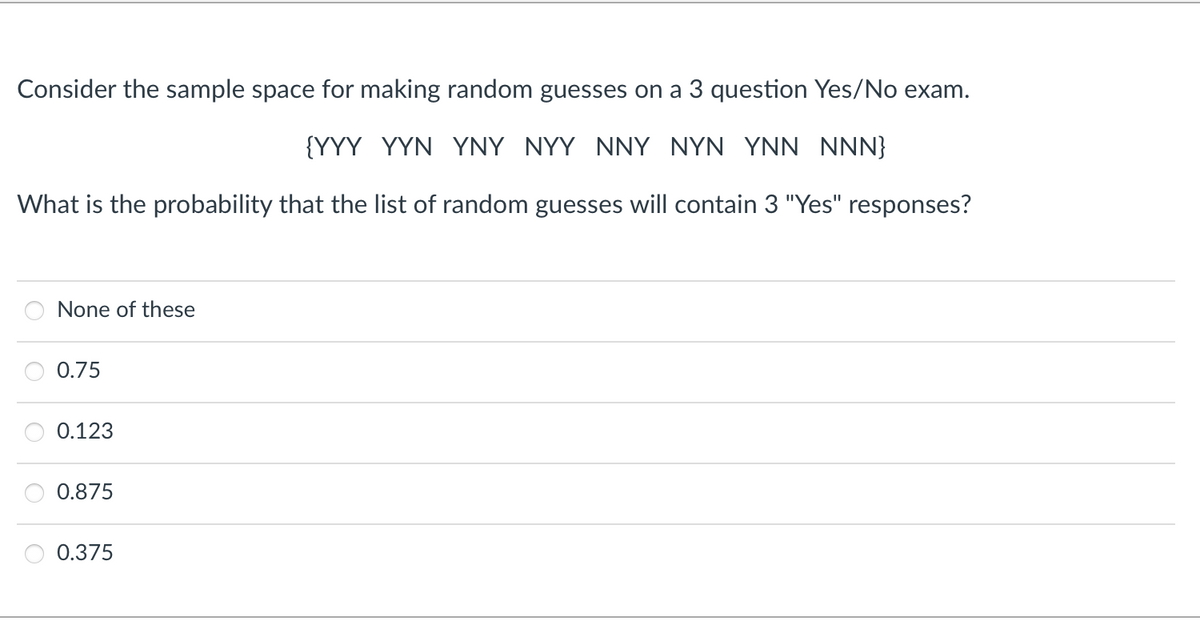 Consider the sample space for making random guesses on a 3 question Yes/No exam.
{YYY YYN YNY NYY NNY NYN YNN NNN}
What is the probability that the list of random guesses will contain 3 "Yes" responses?
None of these
0.75
0.123
0.875
0.375
