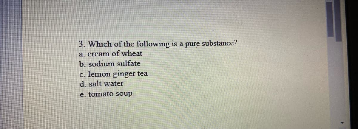 3. Which of the following is a pure substance?
a. cream of wheat
b. sodium sulfate
c. lemon ginger tea
d. salt water
e, tomato soup
