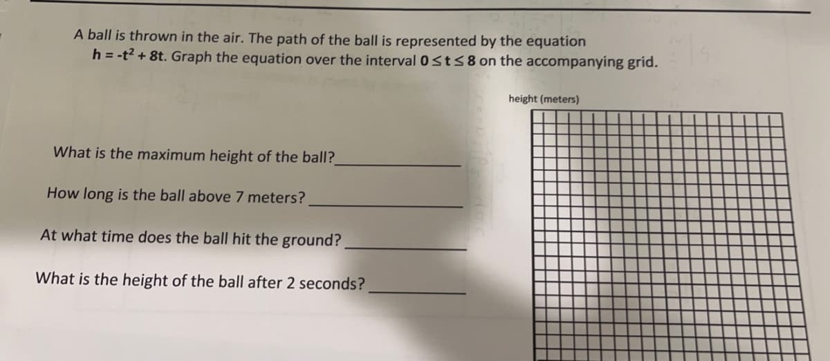 A ball is thrown in the air. The path of the ball is represented by the equation
h = -t² + 8t. Graph the equation over the interval 0 ≤t≤8 on the accompanying grid.
What is the maximum height of the ball?_
How long is the ball above 7 meters?
At what time does the ball hit the ground?
What is the height of the ball after 2 seconds?
height (meters)