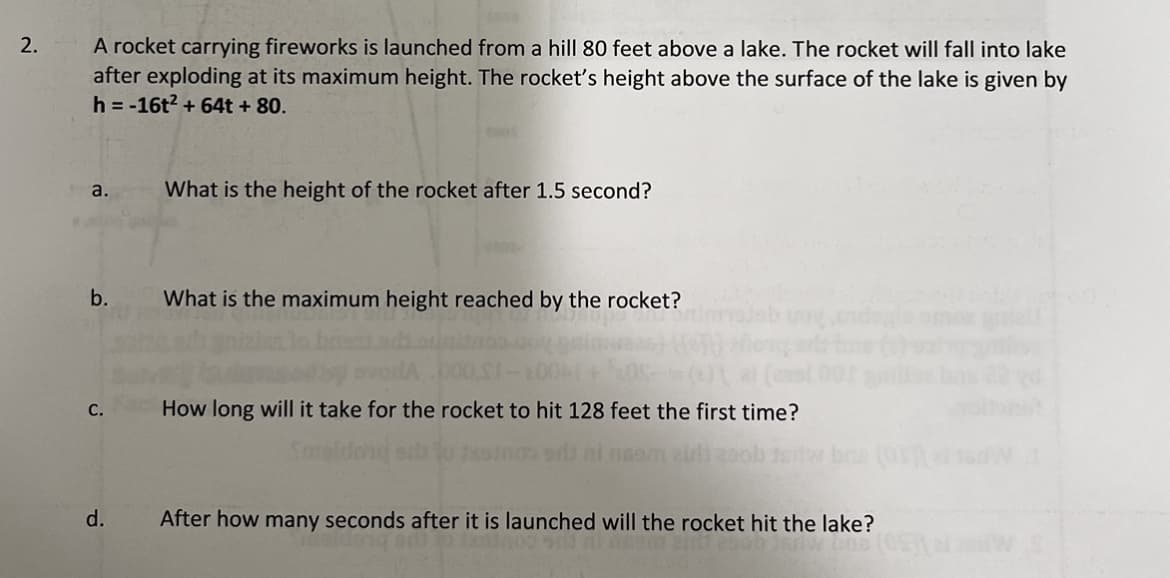 2.
A rocket carrying fireworks is launched from a hill 80 feet above a lake. The rocket will fall into lake
after exploding at its maximum height. The rocket's height above the surface of the lake is given by
h = -16t² +64t + 80.
a.
b.
C.
d.
What is the height of the rocket after 1.5 second?
What is the maximum height reached by the rocket?
How long will it take for the rocket to hit 128 feet the first time?
brie (01)
After how many seconds after it is launched will the rocket hit the lake?
(08)