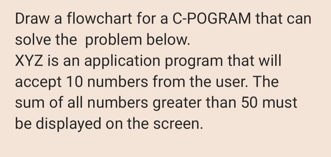Draw a flowchart for a C-POGRAM that can
solve the problem below.
XYZ is an application program that will
accept 10 numbers from the user. The
sum of all numbers greater than 50 must
be displayed on the screen.
