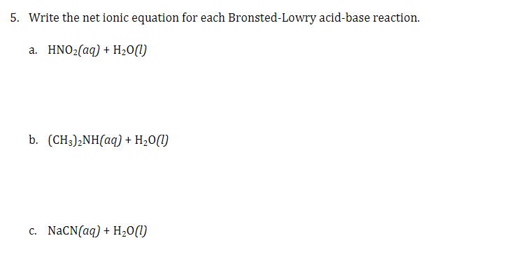 5. Write the net ionic equation for each Bronsted-Lowry acid-base reaction.
a. HNO2(aq) + H20(1)
b. (CH3);NH(aq) + H20(1)
c. NACN(aq) + H20(1)
