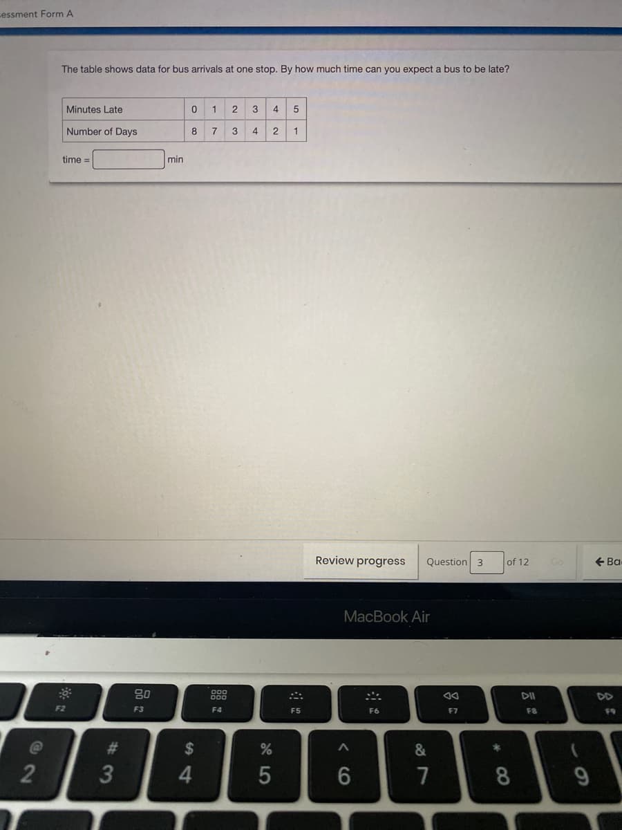 cessment Form A
The table shows data for bus arrivals at one stop. By how much time can you expect a bus to be late?
Minutes Late
1
3
4
Number of Days
8
7
3
4
1
time =
min
Review progress
Question 3
of 12
+ Ba
MacBook Air
80
DII
DD
F2
F3
F4
F5
F6
F7
F8
F9
2$
&
4.
7
8.
9.
< CO
5
#3
