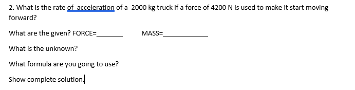 2. What is the rate of acceleration of a 2000 kg truck if a force of 4200 N is used to make it start moving
forward?
What are the given? FORCE=
MASS=
What is the unknown?
What formula are you going to use?
Show complete solution.
