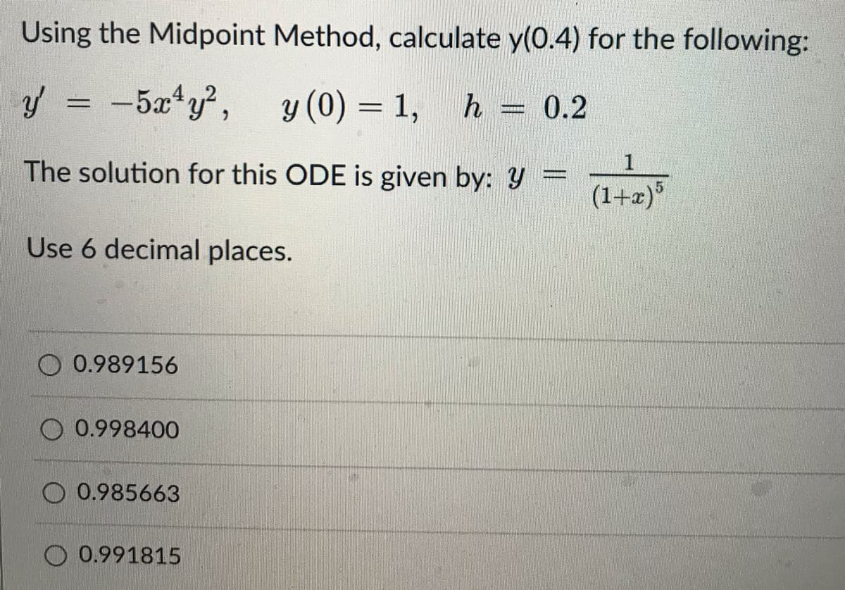 Using the Midpoint Method, calculate y(0.4) for the following:
y'
=
-5x¹y², y (0) = 1,
h = 0.2
The solution for this ODE is given by: y =
(1+x)5
Use 6 decimal places.
O 0.989156
O 0.998400
0.985663
0.991815