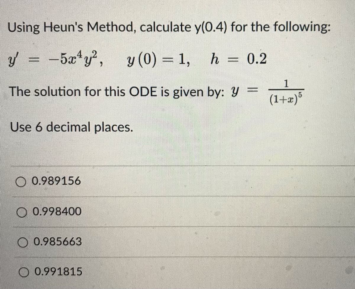 Using Heun's Method, calculate y(0.4) for the following:
y'
-5x¹y², y (0) = 1, h 0.2
1
The solution for this ODE is given by: y =
(1+x) 5
Use 6 decimal places.
0.989156
0.998400
0.985663
0.991815