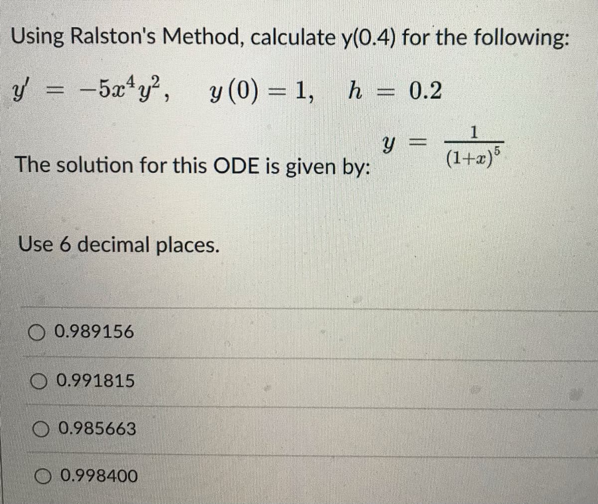 Using Ralston's Method, calculate y(0.4) for the following:
y = -5x¹y², y (0) = 1, h = 0.2
y =
The solution for this ODE is given by:
(1+x) 5
Use 6 decimal places.
O 0.989156
0.991815
0.985663
0.998400
