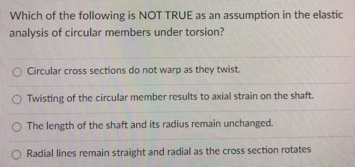 Which of the following is NOT TRUE as an assumption in the elastic
analysis of circular members under torsion?
Circular cross sections do not warp as they twist.
Twisting of the circular member results to axial strain on the shaft.
The length of the shaft and its radius remain unchanged.
Radial lines remain straight and radial as the cross section rotates