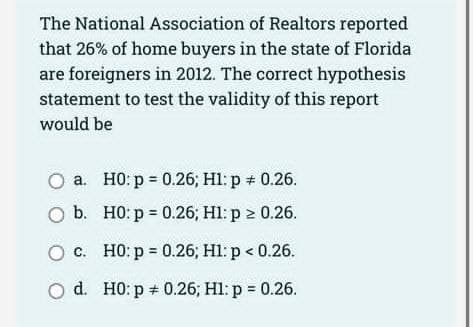 The National Association of Realtors reported
that 26% of home buyers in the state of Florida
are foreigners in 2012. The correct hypothesis
statement to test the validity of this report
would be
a.
O b.
O c.
d.
H0: p = 0.26; H1: p + 0.26.
H0: p = 0.26; H1: p > 0.26.
H0: p = 0.26; H1: p < 0.26.
H0: p = 0.26; Hl: p = 0.26.