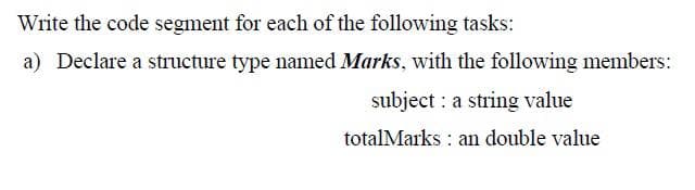 Write the code segment for each of the following tasks:
a) Declare a structure type named Marks, with the following members:
subject a string value
totalMarks an double value