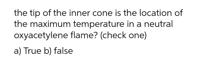 the tip of the inner cone is the location of
the maximum temperature in a neutral
oxyacetylene flame? (check one)
a) True b) false
