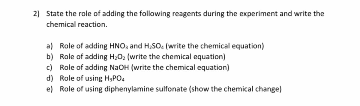 2) State the role of adding the following reagents during the experiment and write the
chemical reaction.
a) Role of adding HNO3 and H2SO4 (write the chemical equation)
b) Role of adding H2O2 (write the chemical equation)
c) Role of adding NaOH (write the chemical equation)
d) Role of using H;PO4
e) Role of using diphenylamine sulfonate (show the chemical change)
