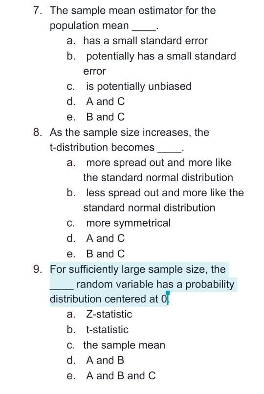 7. The sample mean estimator for the
population mean
a. has a small standard error
b. potentially has a small standard
error
c. is potentially unbiased
d. A and C
e. B and C
8. As the sample size increases, the
t-distribution becomes
a. more spread out and more like
the standard normal distribution
b. less spread out and more like the
standard normal distribution
С.
more symmetrical
d. A and C
е. В and C
9. For sufficiently large sample size, the
random variable has a probability
distribution centered at 0
a. Z-statistic
b. t-statistic
c. the sample mean
d. A and B
e. A and B and C
