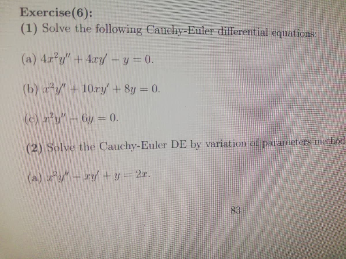 Exercise(6):
(1) Solve the following Cauchy-Euler differential equations:
(a) 4r y"+ 4.ry – y = 0.
(b) r'y"+10ry + 8y = 0.
(c) ry"-6y = 0.
(2) Solve the Cauchy-Euler DE by variation of parameters method
(a) a'y"-ry + y = 2xr.
83
