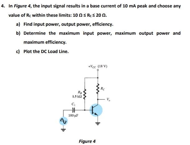 4. In Figure 4, the input signal results in a base current of 10 mA peak and choose any
value of Rc within these limits: 10 O S RCS 20 N.
a) Find input power, output power, efficiency.
b) Determine the maximum input power, maximum output power and
maximum efficiency.
c) Plot the DC Load Line.
+Vcc (18 V)
Ra
1.5 k2
100 µuF
Figure 4
