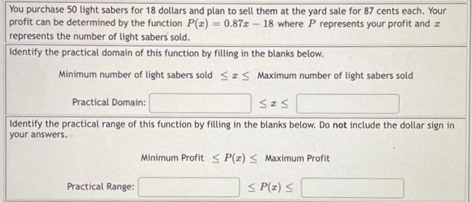 You purchase 50 light sabers for 18 dollars and plan to sell them at the yard sale for 87 cents each. Your
profit can be determined by the function P(z) = 0.87z - 18 where P represents your profit and z
represents the number of light sabers sold.
Identify the practical domain of this function by filling in the blanks below.
Minimum number of light sabers sold <I< Maximum number of light sabers sold
Practical Domain:
Identify the practical range of this function by filling in the blanks below. Do not include the dollar sign in
your answers.
Minimum Profit < P(z) < Maximum Profit
Practical Range:
< P(z) <
