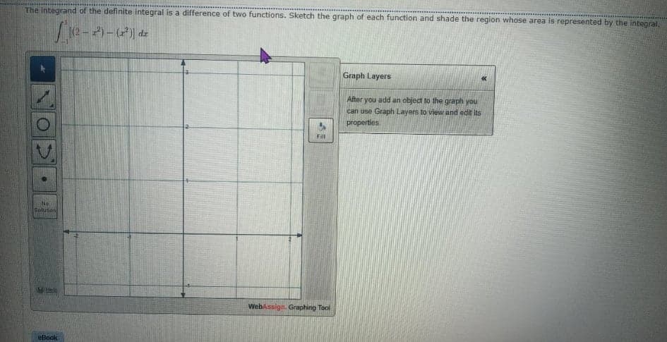 The Integrand of the definite integral is a difference of two functions. Sketch the graph of each function and shade the region whose area is represented by the integral,
Graph Layers
After you add an object to the graph you
can use Graph Layers to view and edit its
properties
Fill
No
Solution
WebAssign. Graphing Tool
eBoak
