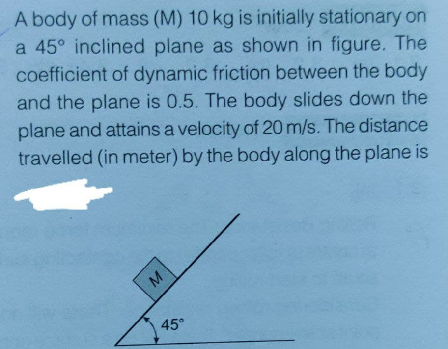 A body of mass (M) 10 kg is initially stationary on
a 45° inclined plane as shown in figure. The
coefficient of dynamic friction between the body
and the plane is 0.5. The body slides down the
plane and attains a velocity of 20 m/s. The distance
travelled (in meter) by the body along the plane is
45°
