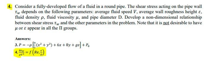 4. Consider a fully-developed flow of a fluid in a round pipe. The shear stress acting on the pipe wall
Tw depends on the following parameters: average fluid speed V, average wall roughness height ɛ,
fluid density p, fluid viscosity u, and pipe diameter D. Develop a non-dimensional relationship
between shear stress Tw and the other parameters in the problem. Note that it is not desirable to have
u or e appear in all the II groups.
Answers:
3. P = -p(x² + y²) + 6x + 8y + gz + Po.
(Re,)
Brw
4.
