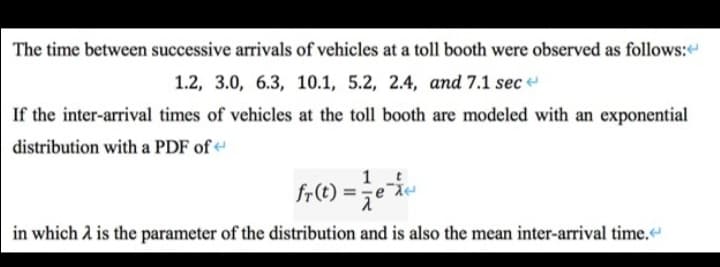 The time between successive arrivals of vehicles at a toll booth were observed as follows:
1.2, 3.0, 6.3, 10.1, 5.2, 2.4, and 7.1 sec
If the inter-arrival times of vehicles at the toll booth are modeled with an exponential
distribution with a PDF of
in which 2 is the parameter of the distribution and is also the mean inter-arrival time.
