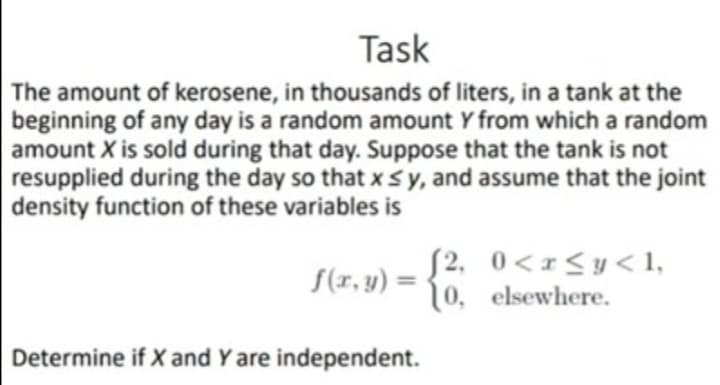 Task
The amount of kerosene, in thousands of liters, in a tank at the
beginning of any day is a random amount Y from which a random
amount X is sold during that day. Suppose that the tank is not
resupplied during the day so that xsy, and assume that the joint
density function of these variables is
S2, 0<x<y<1,
10, elsewhere.
S(r, y) =
Determine if X and Y are independent.
