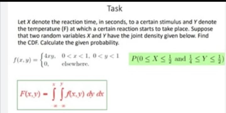 Task
Let X denote the reaction time, in seconds, to a certain stimulus and Y denote
the temperature (F) at which a certain reaction starts to take place. Suppose
that two random variables X and Y have the joint density given below. Find
the CDF. Calculate the given probability.
Stry, 0<1<1,0<y<1 P(0<X< } and YS})
(0,
P(0SXS andY S})
S(x. y) =
elsewhere.
F(x,y) - [Ax.v) dy de

