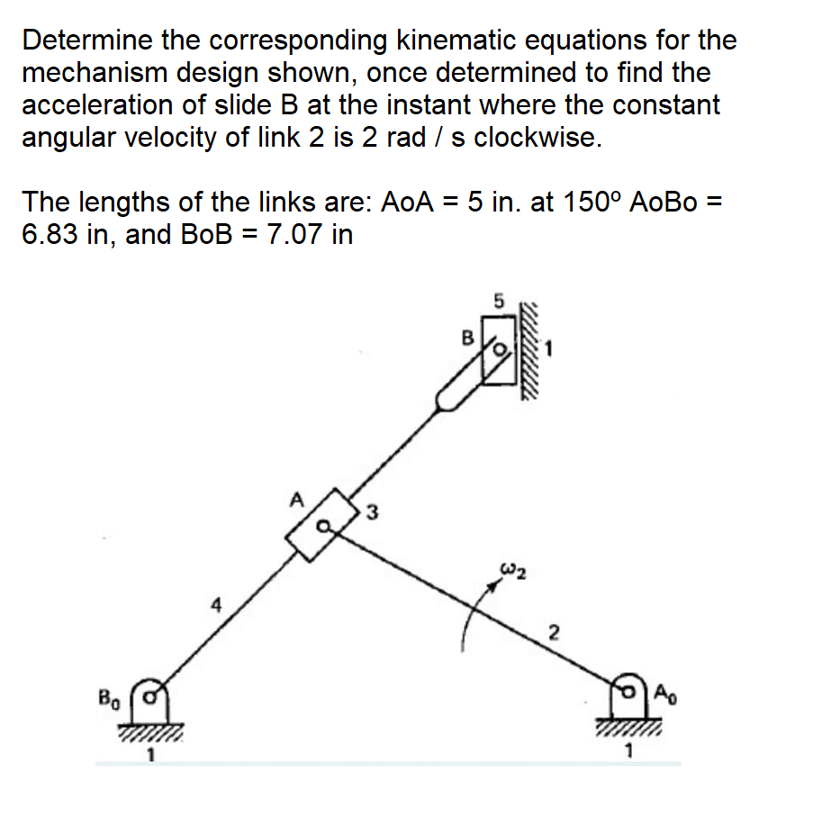 Determine the corresponding kinematic equations for the
mechanism design shown, once determined to find the
acceleration of slide B at the instant where the constant
angular velocity of link 2 is 2 rad / s clockwise.
The lengths of the links are: AoA = 5 in. at 150° AoBo =
6.83 in, and BoB = 7.07 in
W2
4
2
Bo
