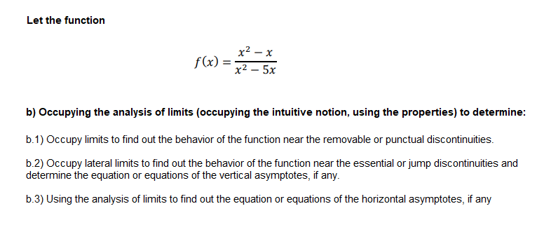 Let the function
x2 – x
f(x):
х2 — 5х
b) Occupying the analysis of limits (occupying the intuitive notion, using the properties) to determine:
b.1) Occupy limits to find out the behavior of the function near the removable or punctual discontinuities.
b.2) Occupy lateral limits to find out the behavior of the function near the essential or jump discontinuities and
determine the equation or equations of the vertical asymptotes, if any.
b.3) Using the analysis of limits to find out the equation or equations of the horizontal asymptotes, if any
