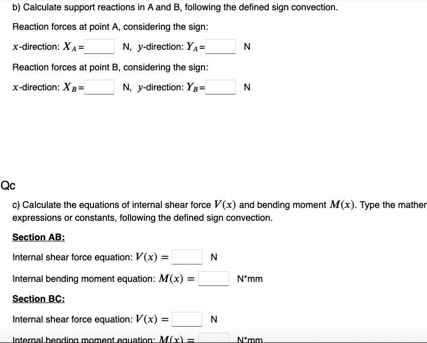 b) Calculate support reactions in A and B, following the defined sign convection.
Reaction forces at point A, considering the sign:
x-direction: XA=
N, y-direction: YA=
Reaction forces at point B, considering the sign:
x-direction: XB =
N, y-direction: YB=
N
N
Qc
c) Calculate the equations of internal shear force V(x) and bending moment M(x). Type the mather
expressions or constants, following the defined sign convection.
Section AB:
Internal shear force equation: V(x) =
Internal bending moment equation: M(x) =
Section BC:
Internal shear force equation: V(x) =
Internal bending moment equation: M(x) =
N
N
N*mm
N*mm