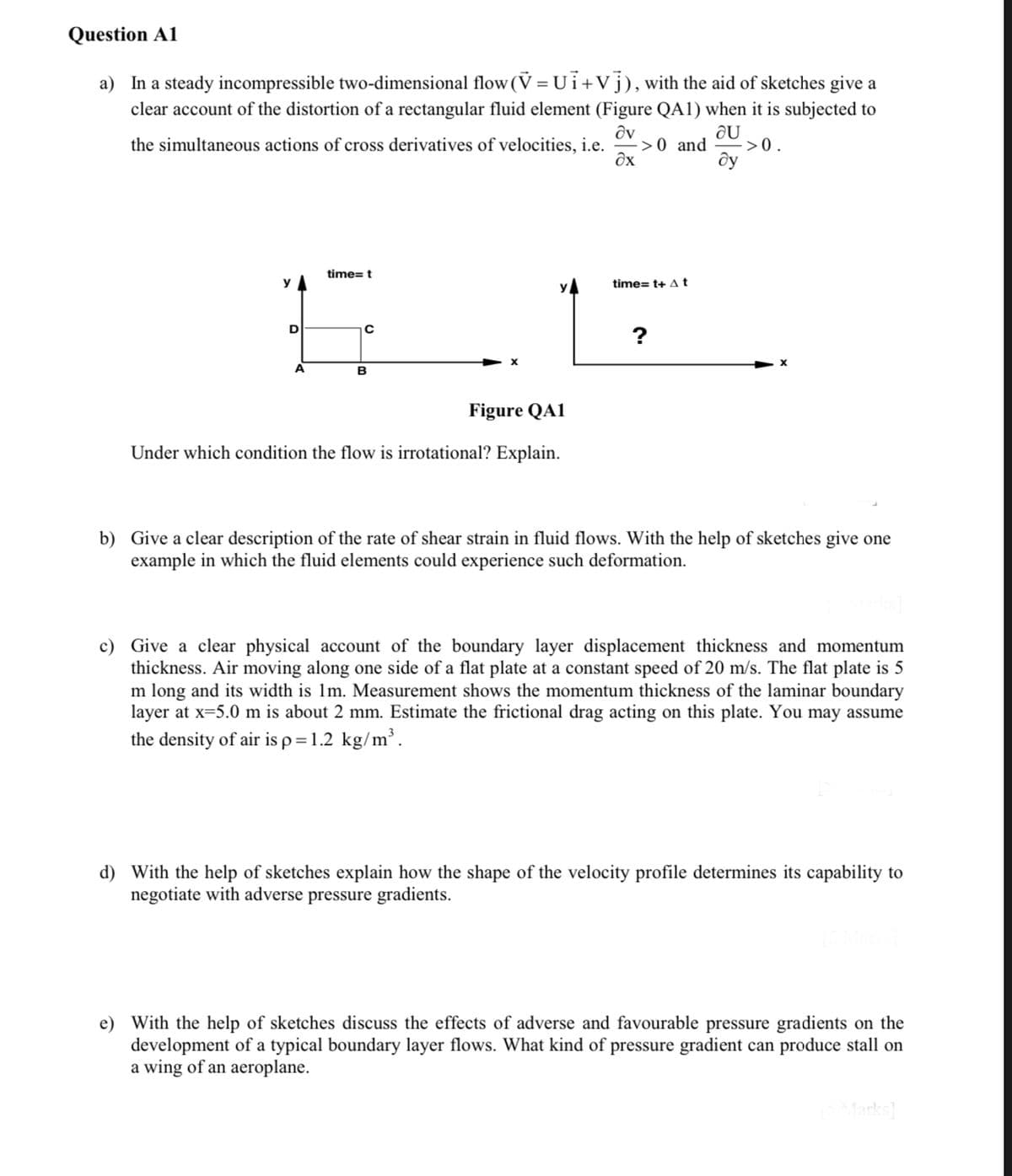 Question A1
a) In a steady incompressible two-dimensional flow (V = Ui+Vj), with the aid of sketches give a
clear account of the distortion of a rectangular fluid element (Figure QA1) when it is subjected to
au
the simultaneous actions of cross derivatives of velocities, i.e.
dv
Əx
->0.
ду
y
D
A
time=t
с
B
Figure QA1
Under which condition the flow is irrotational? Explain.
->0 and
time=t+ At
?
b) Give a clear description of the rate of shear strain in fluid flows. With the help of sketches give one
example in which the fluid elements could experience such deformation.
c) Give a clear physical account of the boundary layer displacement thickness and momentum
thickness. Air moving along one side of a flat plate at a constant speed of 20 m/s. The flat plate is 5
m long and its width is 1m. Measurement shows the momentum thickness of the laminar boundary
layer at x=5.0 m is about 2 mm. Estimate the frictional drag acting on this plate. You may assume
the density of air is p = 1.2 kg/m³.
d) With the help of sketches explain how the shape of the velocity profile determines its capability to
negotiate with adverse pressure gradients.
e) With the help of sketches discuss the effects of adverse and favourable pressure gradients on the
development of a typical boundary layer flows. What kind of pressure gradient can produce stall on
a wing of an aeroplane.
[5 Marks]