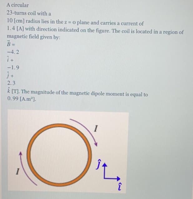 A circular
23-turns coil with a
10 [cm] radius lies in the z = o plane and carries a current of
1.4 [A] with direction indicated on the figure. The coil is located in a region of
magnetic field given by:
B =
%3D
-4.2
-1.9
2.3
k [T]. The magnitude of the magnetic dipole moment is equal to
0.99 [A.m²].
