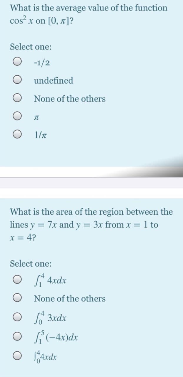 What is the average value of the function
cos² x on [0, 1]?
Select one:
-1/2
undefined
None of the others
IT
1/T
What is the area of the region between the
lines y
7x and y = 3x from x = 1 to
x = 4?
Select one:
S* 4xdx
None of the others
O ľ 3xdx
si -4x)dx
