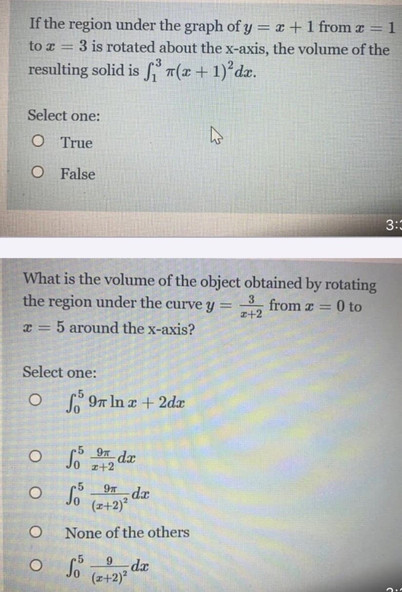 If the region under the graph of y = x +1 from a
3 is rotated about the x-axis, the volume of the
1
to x
resulting solid is f T(x + 1)°dx.
Select one:
O True
O False
3:3
What is the volume of the object obtained by rotating
the region under the curve y =
3
from x =
a+2
0 to
5 around the x-axis?
Select one:
O 97 In x + 2dx
5 9T dx
x+2
9T dx
(z+2)°
None of the others
dx
(z+2)
