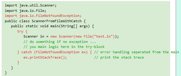 import java.util.Scanner;
import java.io.File;
import java.io.FileNotFoundException;
public class ScannerFromFilewithCatch {
public static void main(String[] args) {
try {
Scanner in = new Scanner (new File("test.in"));
// do something if no exception ..
// you main logic here in the try-block
} catch (FileNotFoundException ex) { // error handling separated from the main
.
ex.printStackTrace();
// print the stack trace
