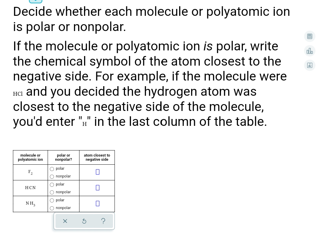 Decide whether each molecule or polyatomic ion
is polar or nonpolar.
If the molecule or polyatomic ion is polar, write
the chemical symbol of the atom closest to the
negative side. For example, if the molecule were
HCl and you decided the hydrogen atom was
closest to the negative side of the molecule,
you'd enter "#" in the last column of the table.
dlo
H
polar or
nonpolar?
molecule or
atom closest to
polyatomic ion
negative side
O polar
F,
O nonpolar
O polar
HCN
O nonpolar
O polar
NH,
O nonpolar
