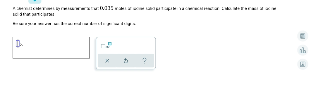 A chemist determines by measurements that 0.035 moles of iodine solid participate in a chemical reaction. Calculate the mass of iodine
solid that participates.
Be sure your answer has the correct number of significant digits.
do
