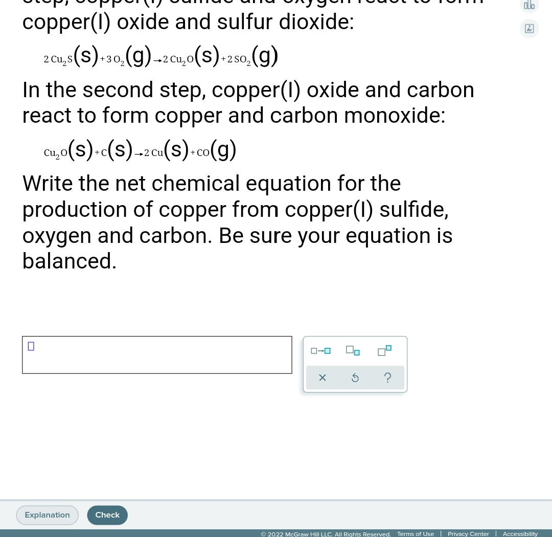 alo
copper(1) oxide and sulfur dioxide:
2 Cu,s(S) 30, (g) -2 Cu,o(S)-2so, (g)
+302
+2 SO,
In the second step, copper(1) oxide and carbon
react to form copper and carbon monoxide:
cu,o(s).«(s)-2cu(s)-co(g)
Cu,O
+ C
+ CO
Write the net chemical equation for the
production of copper from copper(1) sulfide,
oxygen and carbon. Be sure your equation is
balanced.
Explanation
Check
© 2022 McGraw Hill LLC. All Rights Reserved. Terms of Use | Privacy Center | Accessibility
