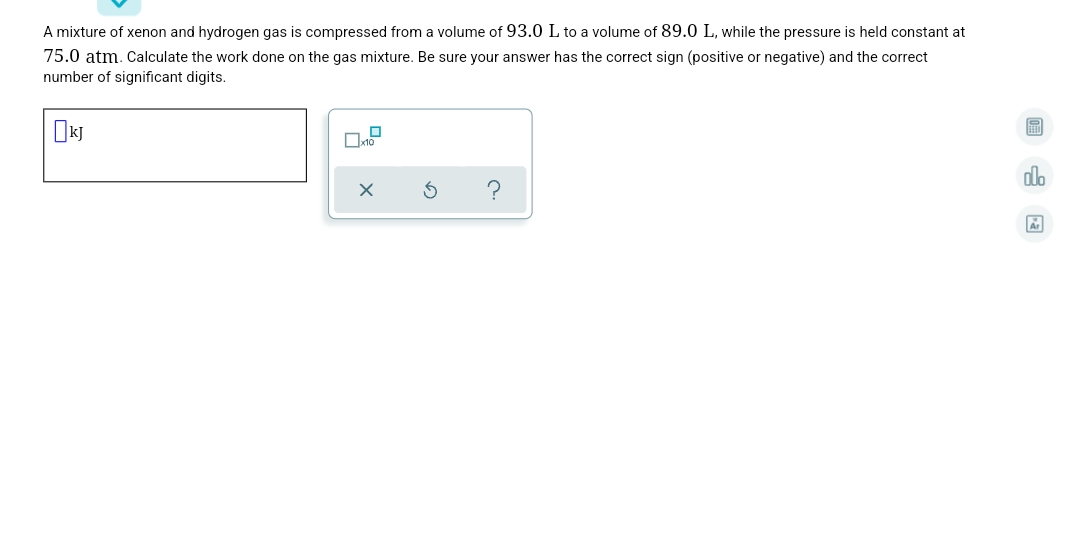 A mixture of xenon and hydrogen gas is compressed from a volume of 93.0 L to a volume of 89.0 L, while the pressure is held constant at
75.0 atm. Calculate the work done on the gas mixture. Be sure your answer has the correct sign (positive or negative) and the correct
number of significant digits.
dlo
